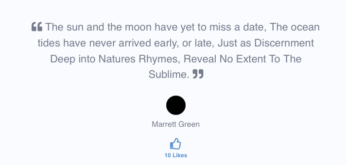 The sun and the moon have yet to miss a date, the ocean tides have never arrived early, or late. Just as Discernment Deep into Nature's Rhymes, Reveal No Extent To The Sublime. Marrett Green