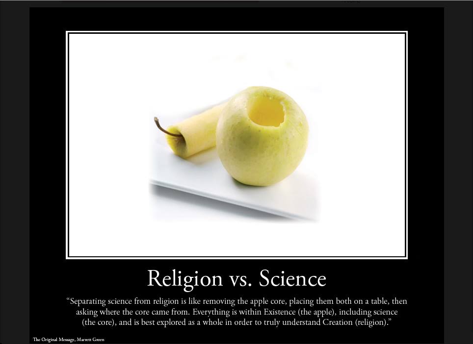 Religion vs. Science. Separating science from religion is like removing the apple core, placing them both on a table, then asking, where did the core come from? Everything is within Existence (the apple), including science (the core) and is best explored as a whole in order to truly understand Creation (religion). -Marrett Green